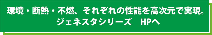 環境・断熱・不燃、それぞれの性能を高次元で実現。ジェネスタシリーズ　HPへ